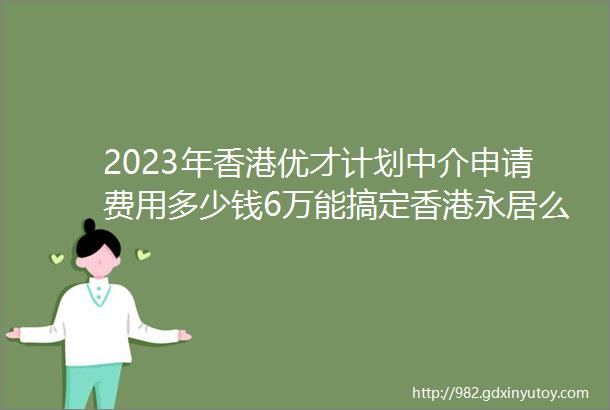 2023年香港优才计划中介申请费用多少钱6万能搞定香港永居么